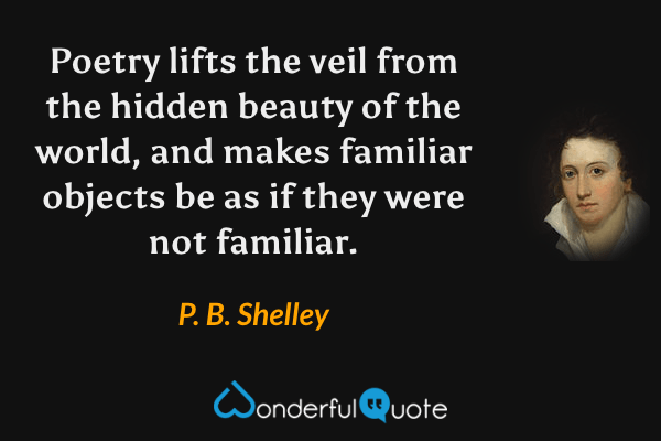 Poetry lifts the veil from the hidden beauty of the world, and makes familiar objects be as if they were not familiar. - P. B. Shelley quote.