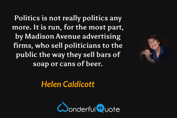 Politics is not really politics any more. It is run, for the most part, by Madison Avenue advertising firms, who sell politicians to the public the way they sell bars of soap or cans of beer. - Helen Caldicott quote.