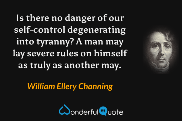 Is there no danger of our self-control degenerating into tyranny? A man may lay severe rules on himself as truly as another may. - William Ellery Channing quote.