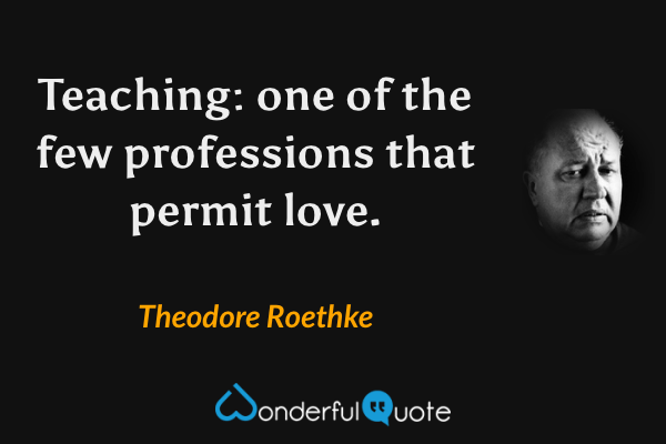 Teaching: one of the few professions that permit love. - Theodore Roethke quote.