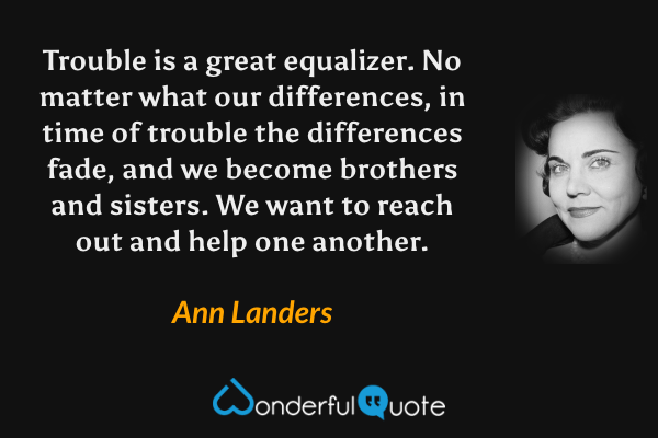 Trouble is a great equalizer.  No matter what our differences, in time of trouble the differences fade, and we become brothers and sisters. We want to reach out and help one another. - Ann Landers quote.