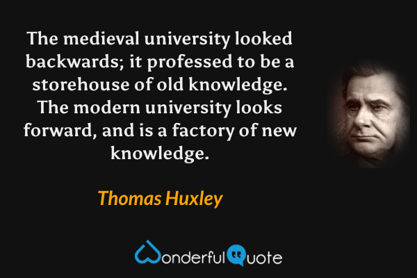 The medieval university looked backwards; it professed to be a storehouse of old knowledge.  The modern university looks forward, and is a factory of new knowledge. - Thomas Huxley quote.