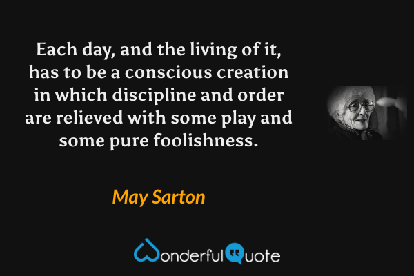 Each day, and the living of it, has to be a conscious creation in which discipline and order are relieved with some play and some pure foolishness. - May Sarton quote.