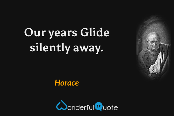Our years
Glide silently away. - Horace quote.