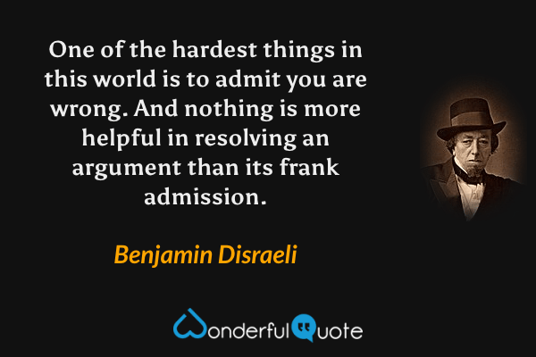 One of the hardest things in this world is to admit you are wrong. And nothing is more helpful in resolving an argument than its frank admission. - Benjamin Disraeli quote.
