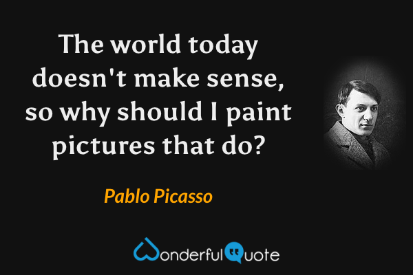 The world today doesn't make sense, so why should I paint pictures that do? - Pablo Picasso quote.