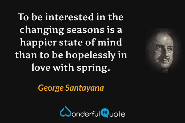 To be interested in the changing seasons is a happier state of mind than to be hopelessly in love with spring. - George Santayana quote.