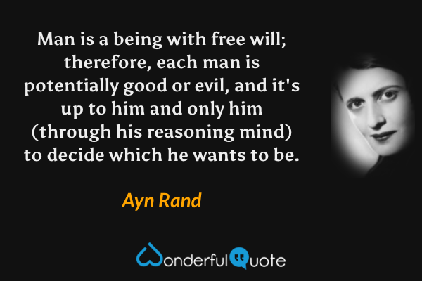Man is a being with free will; therefore, each man is potentially good or evil, and it's up to him and only him (through his reasoning mind) to decide which he wants to be. - Ayn Rand quote.