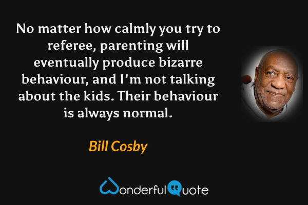 No matter how calmly you try to referee, parenting will eventually produce bizarre behaviour, and I'm not talking about the kids. Their behaviour is always normal. - Bill Cosby quote.