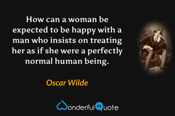 How can a woman be expected to be happy with a man who insists on treating her as if she were a perfectly normal human being. - Oscar Wilde quote.