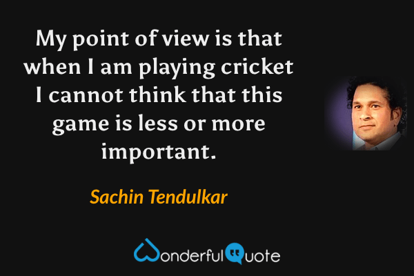My point of view is that when I am playing cricket I cannot think that this game is less or more important. - Sachin Tendulkar quote.