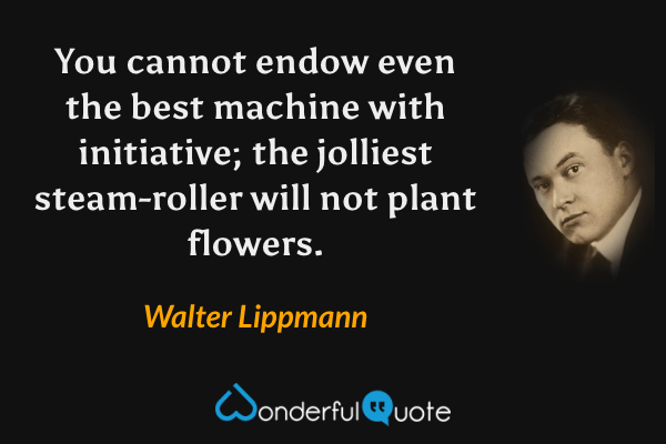 You cannot endow even the best machine with initiative; the jolliest steam-roller will not plant flowers. - Walter Lippmann quote.