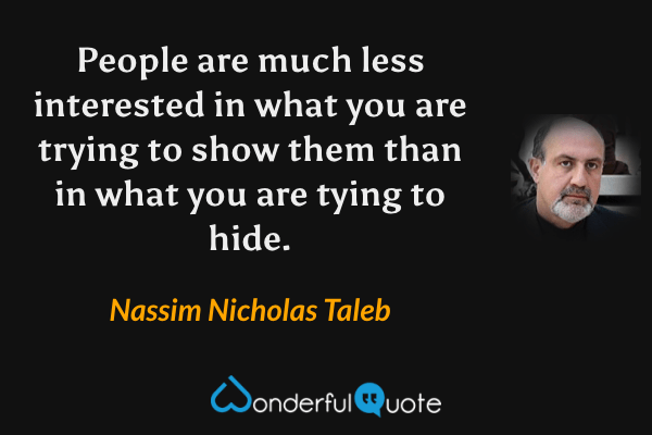 People are much less interested in what you are trying to show them than in what you are tying to hide. - Nassim Nicholas Taleb quote.