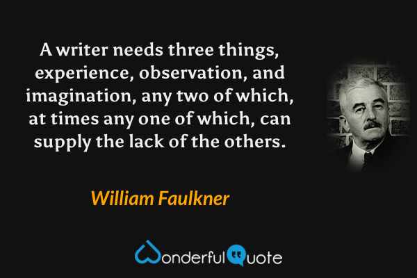 A writer needs three things, experience, observation, and imagination, any two of which, at times any one of which, can supply the lack of the others. - William Faulkner quote.