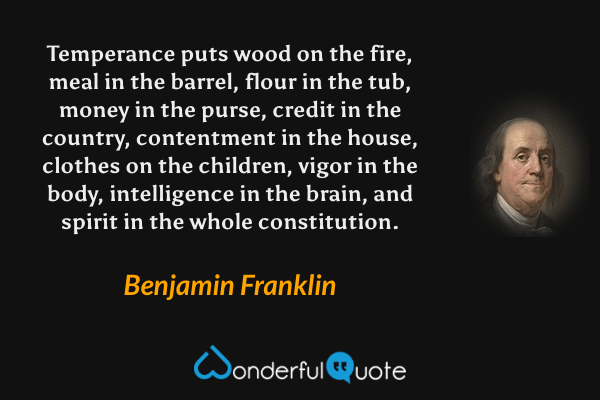 Temperance puts wood on the fire, meal in the barrel, flour in the tub, money in the purse, credit in the country, contentment in the house, clothes on the children, vigor in the body, intelligence in the brain, and spirit in the whole constitution. - Benjamin Franklin quote.