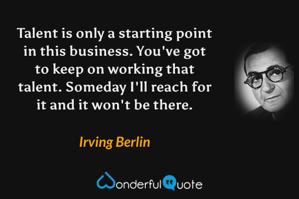 Talent is only a starting point in this business. You've got to keep on working that talent. Someday I'll reach for it and it won't be there. - Irving Berlin quote.