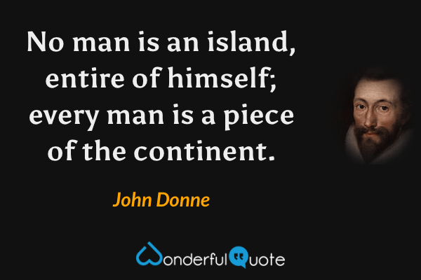 No man is an island, entire of himself; every man is a piece of the continent. - John Donne quote.