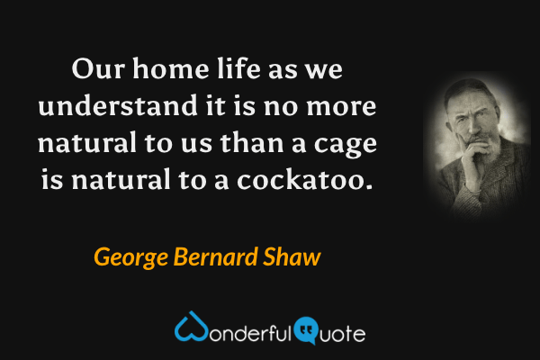 Our home life as we understand it is no more natural to us than a cage is natural to a cockatoo. - George Bernard Shaw quote.