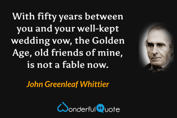 With fifty years between you and your well-kept wedding vow, the Golden Age, old friends of mine, is not a fable now. - John Greenleaf Whittier quote.
