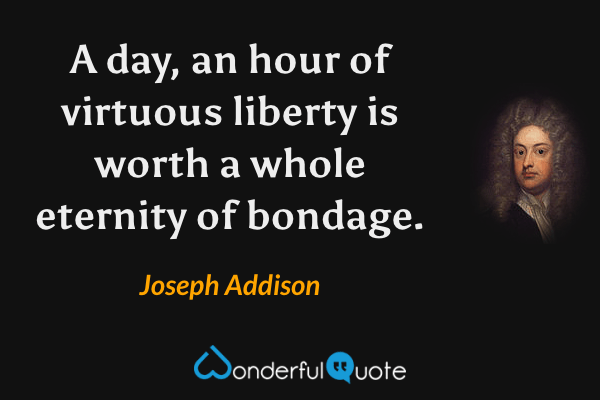 A day, an hour of virtuous liberty is worth a whole eternity of bondage. - Joseph Addison quote.
