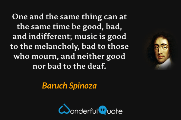 One and the same thing can at the same time be good, bad, and indifferent; music is good to the melancholy, bad to those who mourn, and neither good nor bad to the deaf. - Baruch Spinoza quote.