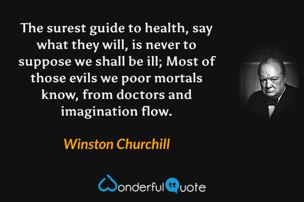 The surest guide to health, say what they will, is never to suppose we shall be ill; Most of those evils we poor mortals know, from doctors and imagination flow. - Winston Churchill quote.