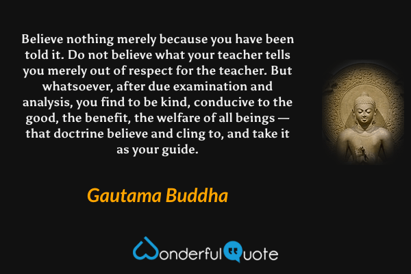 Believe nothing merely because you have been told it. Do not believe what your teacher tells you merely out of respect for the teacher. But whatsoever, after due examination and analysis, you find to be kind, conducive to the good, the benefit, the welfare of all beings — that doctrine believe and cling to, and take it as your guide. - Gautama Buddha quote.