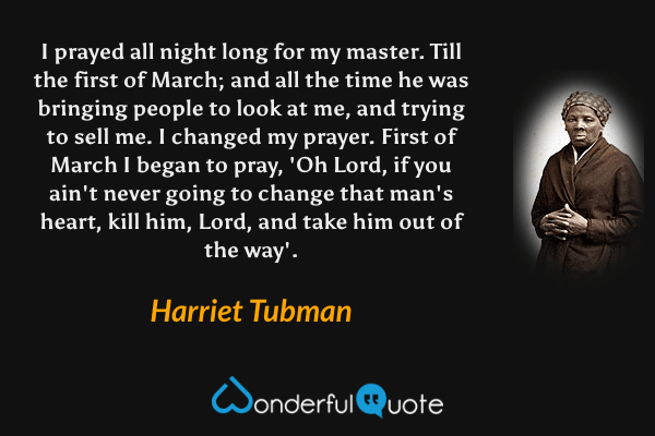 I prayed all night long for my master. Till the first of March; and all the time he was bringing people to look at me, and trying to sell me. I changed my prayer. First of March I began to pray, 'Oh Lord, if you ain't never going to change that man's heart, kill him, Lord, and take him out of the way'. - Harriet Tubman quote.