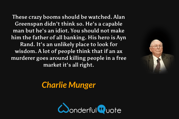 These crazy booms should be watched. Alan Greenspan didn't think so. He's a capable man but he's an idiot. You should not make him the father of all banking. His hero is Ayn Rand. It's an unlikely place to look for wisdom. A lot of people think that if an ax murderer goes around killing people in a free market it's all right. - Charlie Munger quote.