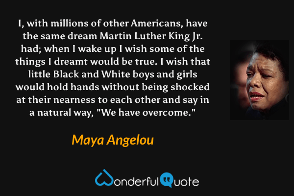 I, with millions of other Americans, have the same dream Martin Luther King Jr. had; when I wake up I wish some of the things I dreamt would be true. I wish that little Black and White boys and girls would hold hands without being shocked at their nearness to each other and say in a natural way, "We have overcome." - Maya Angelou quote.