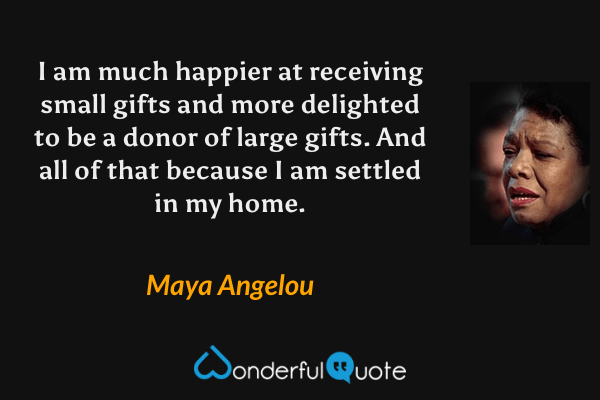 I am much happier at receiving small gifts and more delighted to be a donor of large gifts. And all of that because I am settled in my home. - Maya Angelou quote.