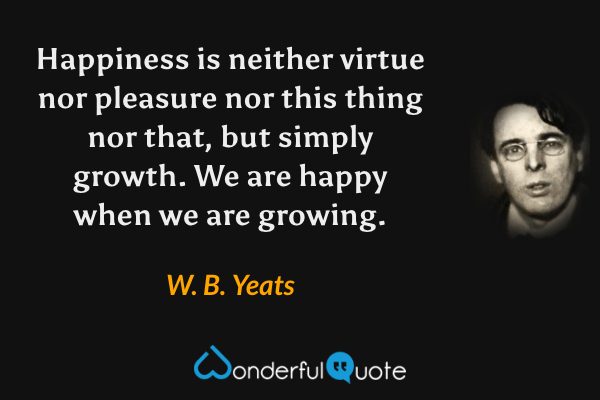 Happiness is neither virtue nor pleasure nor this thing nor that, but simply growth. We are happy when we are growing. - W. B. Yeats quote.