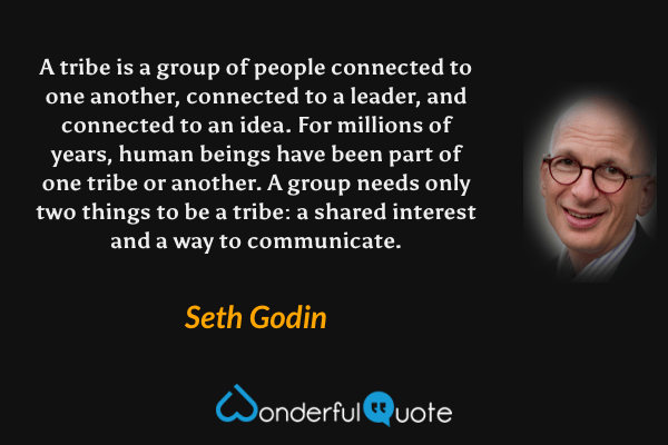 A tribe is a group of people connected to one another, connected to a leader, and connected to an idea. For millions of years, human beings have been part of one tribe or another. A group needs only two things to be a tribe: a shared interest and a way to communicate. - Seth Godin quote.