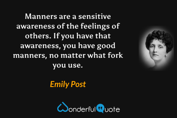 Manners are a sensitive awareness of the feelings of others. If you have that awareness, you have good manners, no matter what fork you use. - Emily Post quote.