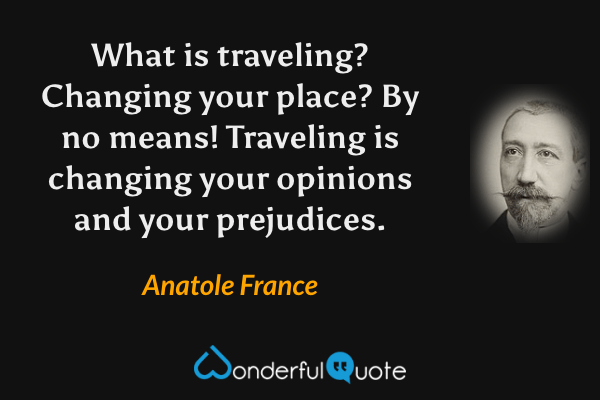 What is traveling? Changing your place? By no means! Traveling is changing your opinions and your prejudices. - Anatole France quote.