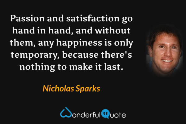 Passion and satisfaction go hand in hand, and without them, any happiness is only temporary, because there's nothing to make it last. - Nicholas Sparks quote.