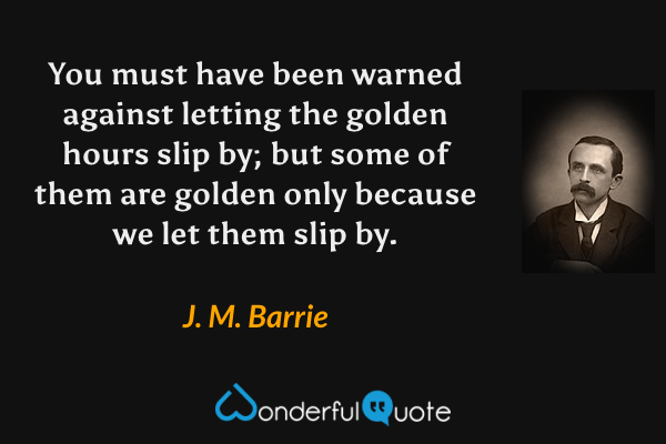 You must have been warned against letting the golden hours slip by; but some of them are golden only because we let them slip by. - J. M. Barrie quote.