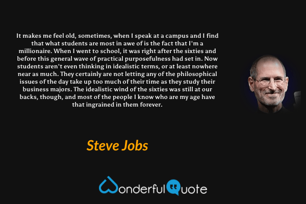 It makes me feel old, sometimes, when I speak at a campus and I find that what students are most in awe of is the fact that I'm a millionaire. When I went to school, it was right after the sixties and before this general wave of practical purposefulness had set in. Now students aren't even thinking in idealistic terms, or at least nowhere near as much. They certainly are not letting any of the philosophical issues of the day take up too much of their time as they study their business majors. The idealistic wind of the sixties was still at our backs, though, and most of the people I know who are my age have that ingrained in them forever. - Steve Jobs quote.