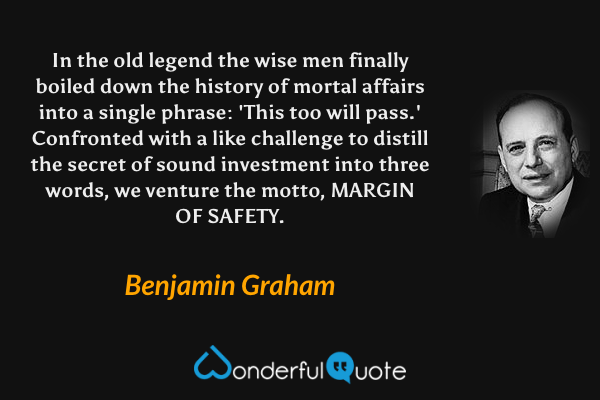 In the old legend the wise men finally boiled down the history of mortal affairs into a single phrase: 'This too will pass.' Confronted with a like challenge to distill the secret of sound investment into three words, we venture the motto, MARGIN OF SAFETY. - Benjamin Graham quote.
