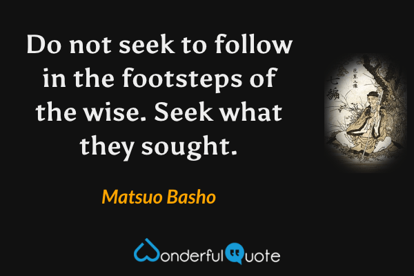 Do not seek to follow in the footsteps of the wise. Seek what they sought. - Matsuo Basho quote.