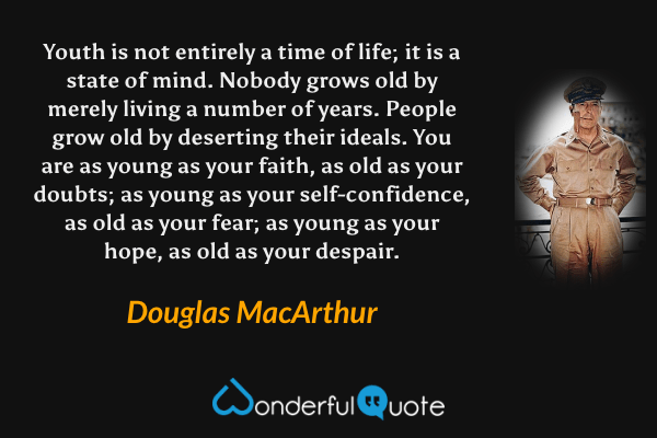 Youth is not entirely a time of life; it is a state of mind. Nobody grows old by merely living a number of years. People grow old by deserting their ideals. You are as young as your faith, as old as your doubts; as young as your self-confidence, as old as your fear; as young as your hope, as old as your despair. - Douglas MacArthur quote.