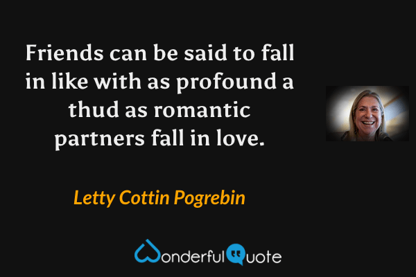Friends can be said to fall in like with as profound a thud as romantic partners fall in love. - Letty Cottin Pogrebin quote.