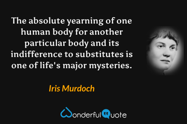 The absolute yearning of one human body for another particular body and its indifference to substitutes is one of life's major mysteries. - Iris Murdoch quote.