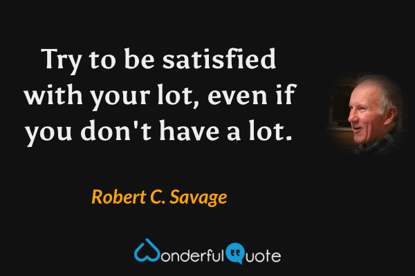 Try to be satisfied with your lot, even if you don't have a lot. - Robert C. Savage quote.