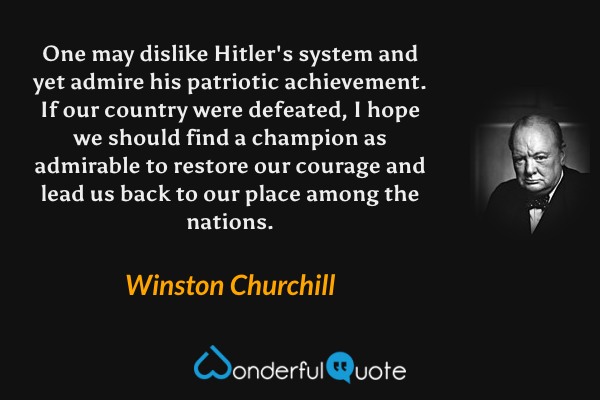 One may dislike Hitler's system and yet admire his patriotic achievement. If our country were defeated, I hope we should find a champion as admirable to restore our courage and lead us back to our place among the nations. - Winston Churchill quote.