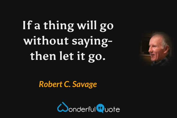 If a thing will go without saying- then let it go. - Robert C. Savage quote.