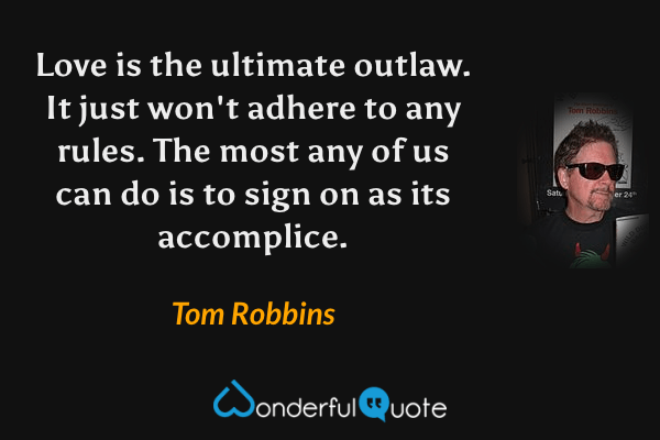Love is the ultimate outlaw. It just won't adhere to any rules. The most any of us can do is to sign on as its accomplice. - Tom Robbins quote.