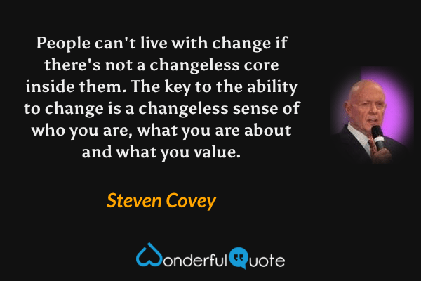 People can't live with change if there's not a changeless core inside them. The key to the ability to change is a changeless sense of who you are, what you are about and what you value. - Steven Covey quote.
