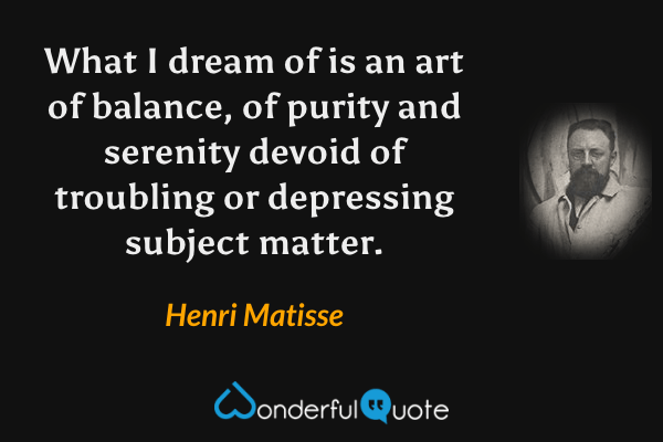 What I dream of is an art of balance, of purity and serenity devoid of troubling or depressing subject matter. - Henri Matisse quote.