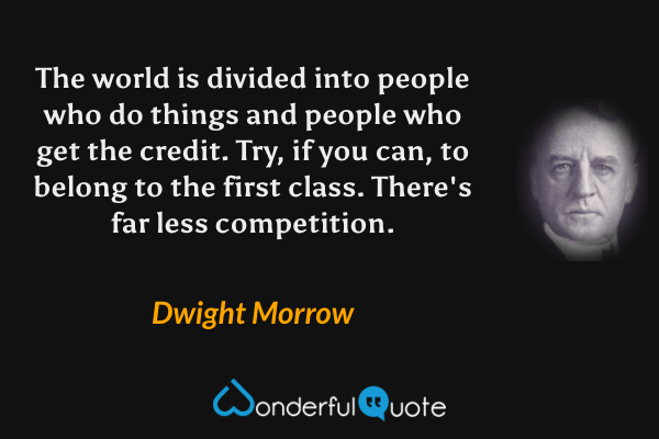 The world is divided into people who do things and people who get the credit. Try, if you can, to belong to the first class. There's far less competition. - Dwight Morrow quote.